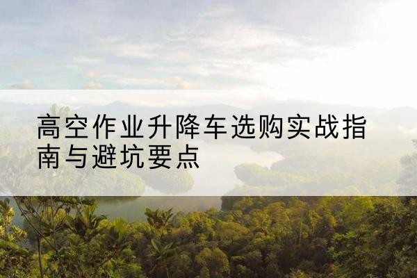 皮山升降车怎么选-高空作业升降车选购实战指南与避坑要点