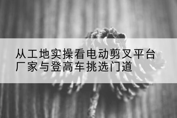 皮山电动剪叉升降平台厂家-从工地实操看电动剪叉平台厂家与登高车挑选门道
