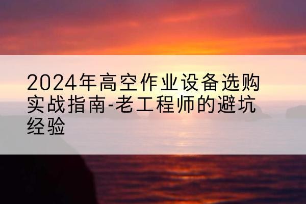 皮山高空作业升降机厂家推荐-2024年高空作业设备选购实战指南-老工程师的避坑经验