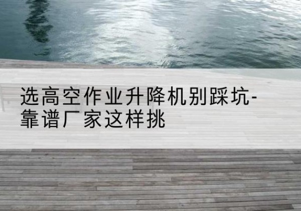 皮山剪叉式升降机厂家-选高空作业升降机别踩坑-靠谱厂家这样挑