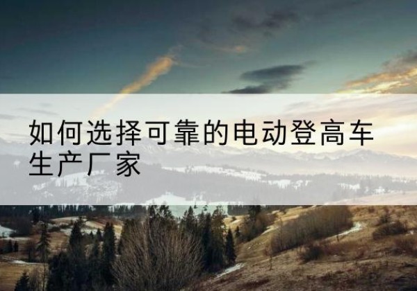 皮山电动登高车厂家-如何选择可靠的电动登高车生产厂家
