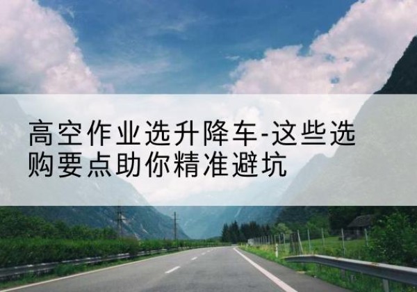 皮山升降车厂家-高空作业选升降车-这些选购要点助你*避坑