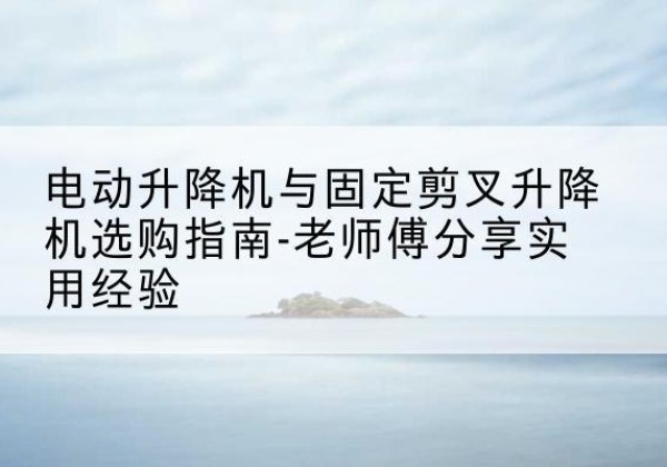 皮山电动升降机怎么选-电动升降机与固定剪叉升降机选购指南-老师傅分享实用经验