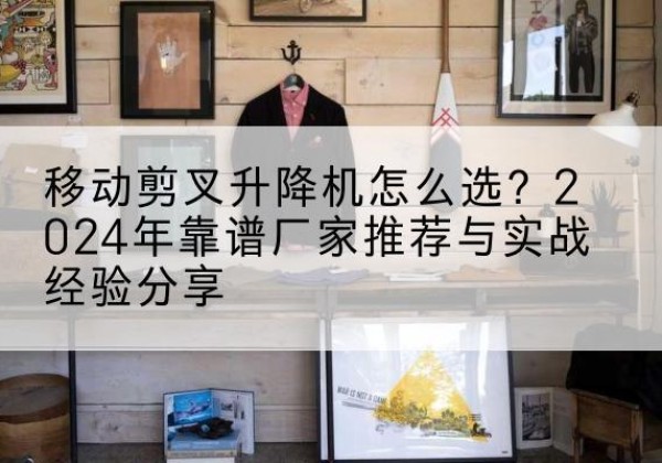 皮山升降平台厂家推荐-移动剪叉升降机怎么选？2024年靠谱厂家推荐与实战经验分享