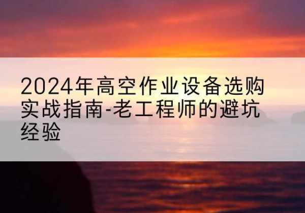 皮山高空作业升降机厂家推荐-2024年高空作业设备选购实战指南-老工程师的避坑经验